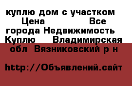 куплю дом с участком › Цена ­ 300 000 - Все города Недвижимость » Куплю   . Владимирская обл.,Вязниковский р-н